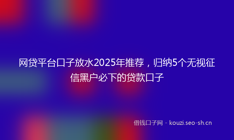 网贷平台口子放水2025年推荐，归纳5个无视征信黑户必下的贷款口子