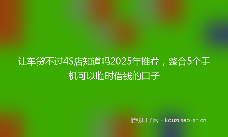 让车贷不过4S店知道吗2025年推荐，整合5个手机可以临时借钱的口子