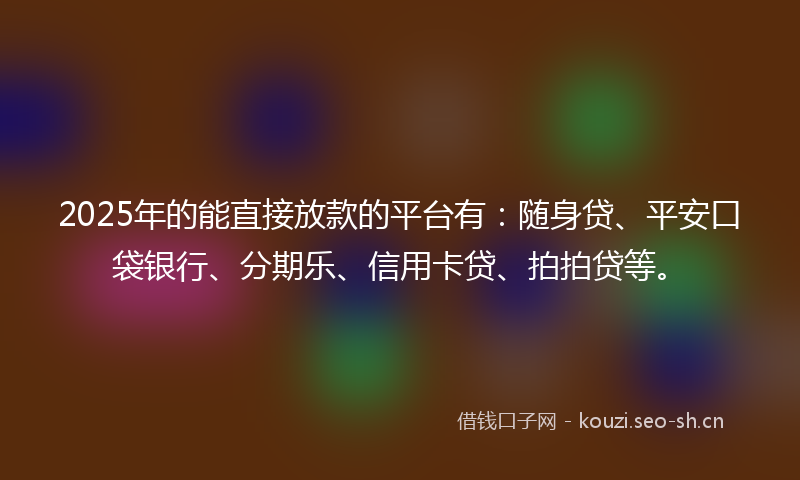 2025年的能直接放款的平台有：随身贷、平安口袋银行、分期乐、信用卡贷、拍拍贷等。