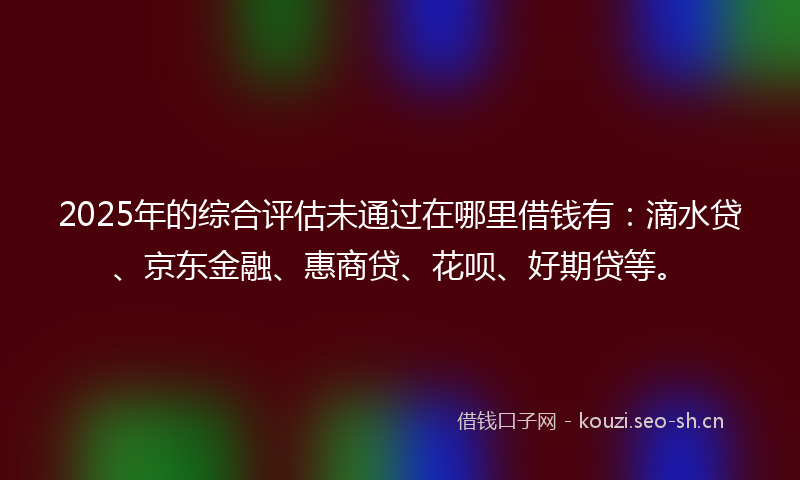 2025年的综合评估未通过在哪里借钱有：滴水贷、京东金融、惠商贷、花呗、好期贷等。