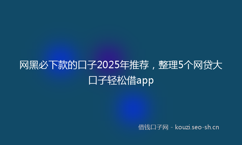 网黑必下款的口子2025年推荐，整理5个网贷大口子轻松借app
