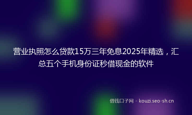 营业执照怎么贷款15万三年免息2025年精选，汇总五个手机身份证秒借现金的软件