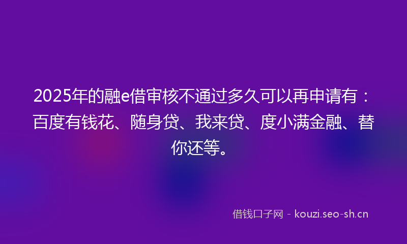 2025年的融e借审核不通过多久可以再申请有：百度有钱花、随身贷、我来贷、度小满金融、替你还等。