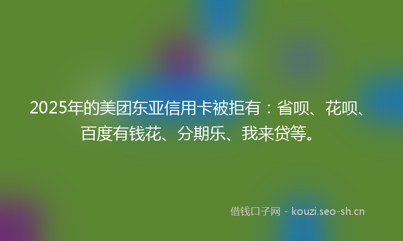 2025年的美团东亚信用卡被拒有：省呗、花呗、百度有钱花、分期乐、我来贷等。