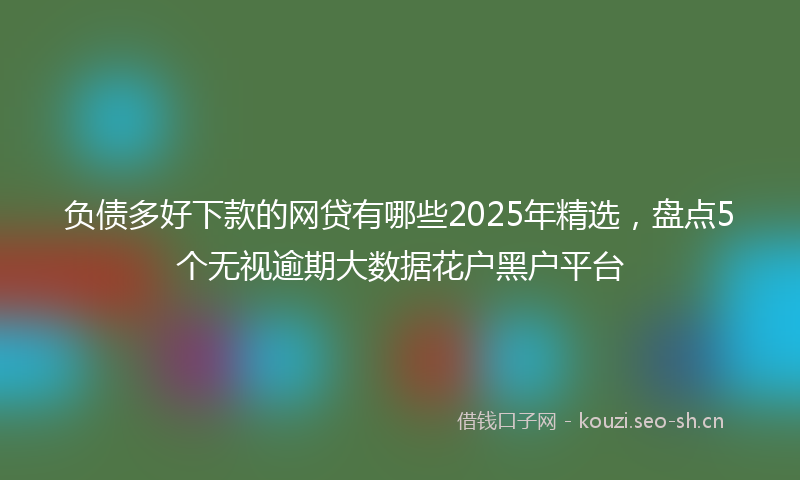 负债多好下款的网贷有哪些2025年精选，盘点5个无视逾期大数据花户黑户平台