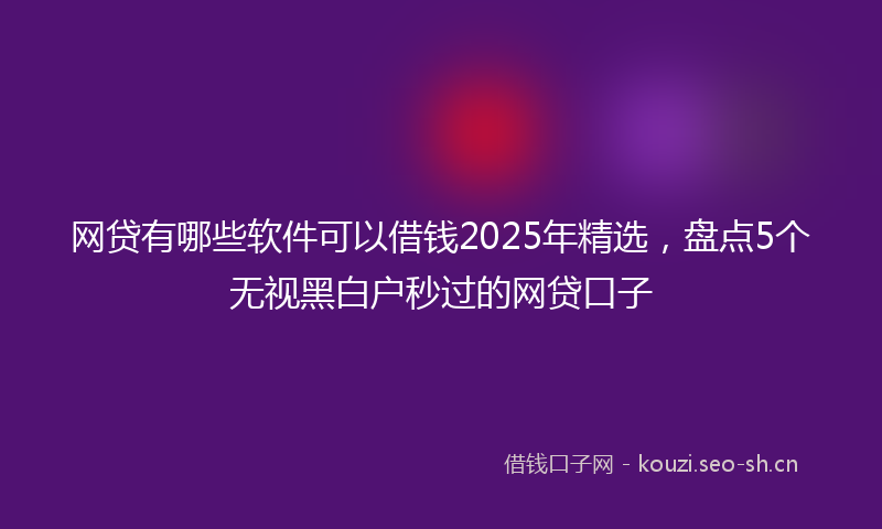 网贷有哪些软件可以借钱2025年精选，盘点5个无视黑白户秒过的网贷口子