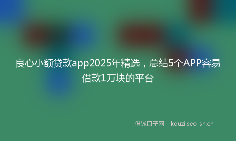 良心小额贷款app2025年精选，总结5个APP容易借款1万块的平台