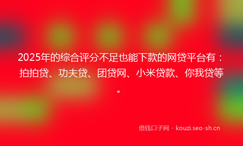 2025年的综合评分不足也能下款的网贷平台有：拍拍贷、功夫贷、团贷网、小米贷款、你我贷等。