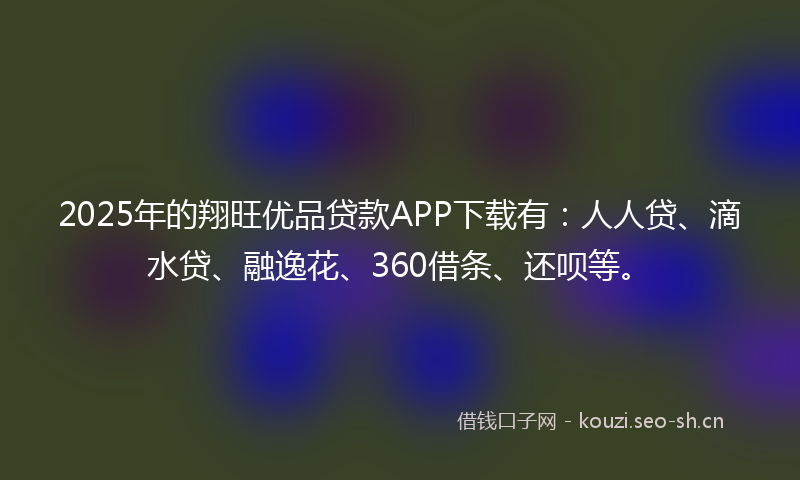 2025年的翔旺优品贷款APP下载有：人人贷、滴水贷、融逸花、360借条、还呗等。
