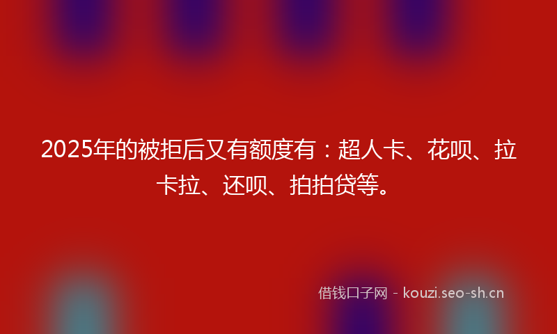 2025年的被拒后又有额度有：超人卡、花呗、拉卡拉、还呗、拍拍贷等。