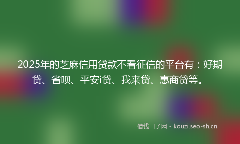 2025年的芝麻信用贷款不看征信的平台有：好期贷、省呗、平安i贷、我来贷、惠商贷等。