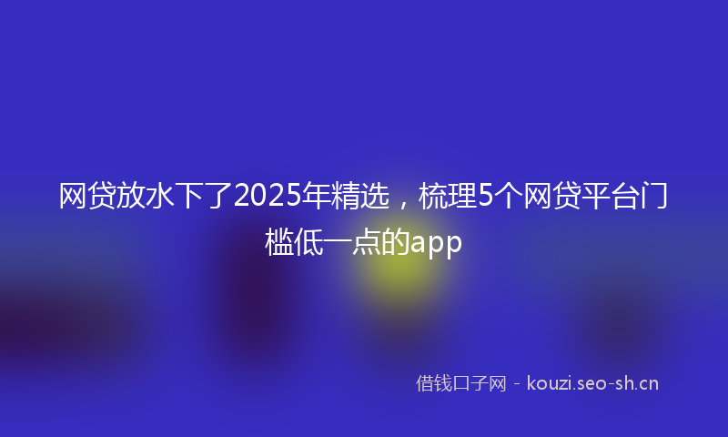 网贷放水下了2025年精选，梳理5个网贷平台门槛低一点的app