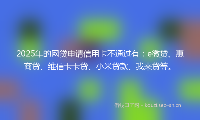 2025年的网贷申请信用卡不通过有：e微贷、惠商贷、维信卡卡贷、小米贷款、我来贷等。