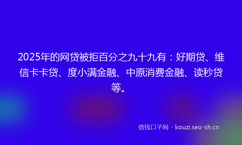 2025年的网贷被拒百分之九十九有：好期贷、维信卡卡贷、度小满金融、中原消费金融、读秒贷等。