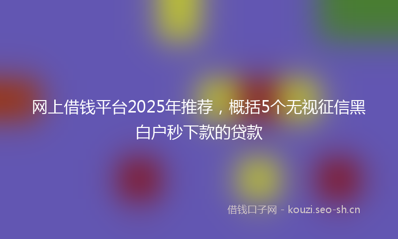 网上借钱平台2025年推荐，概括5个无视征信黑白户秒下款的贷款