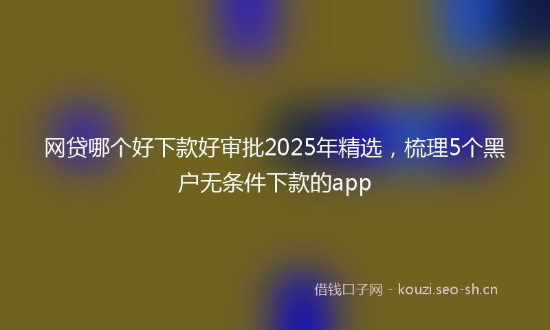 网贷哪个好下款好审批2025年精选，梳理5个黑户无条件下款的app