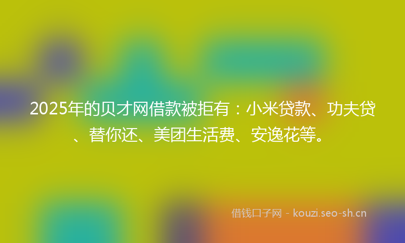 2025年的贝才网借款被拒有：小米贷款、功夫贷、替你还、美团生活费、安逸花等。
