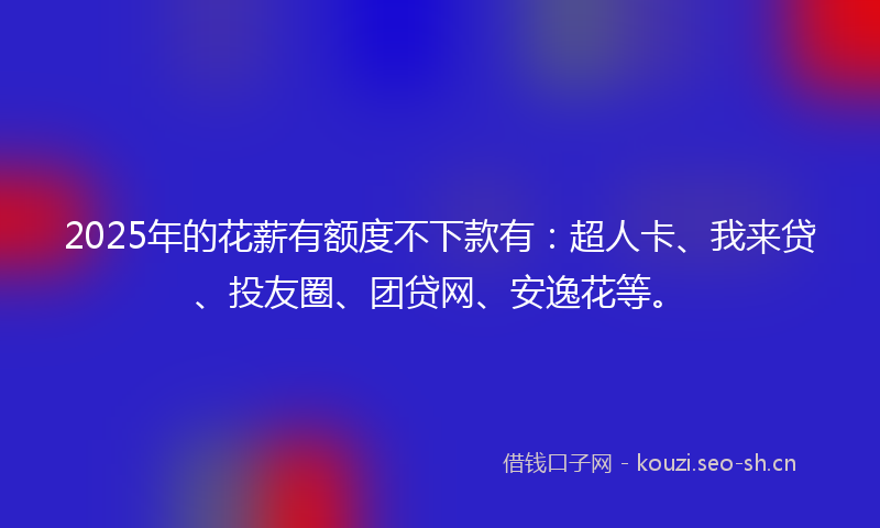 2025年的花薪有额度不下款有：超人卡、我来贷、投友圈、团贷网、安逸花等。