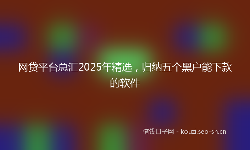 网贷平台总汇2025年精选，归纳五个黑户能下款的软件