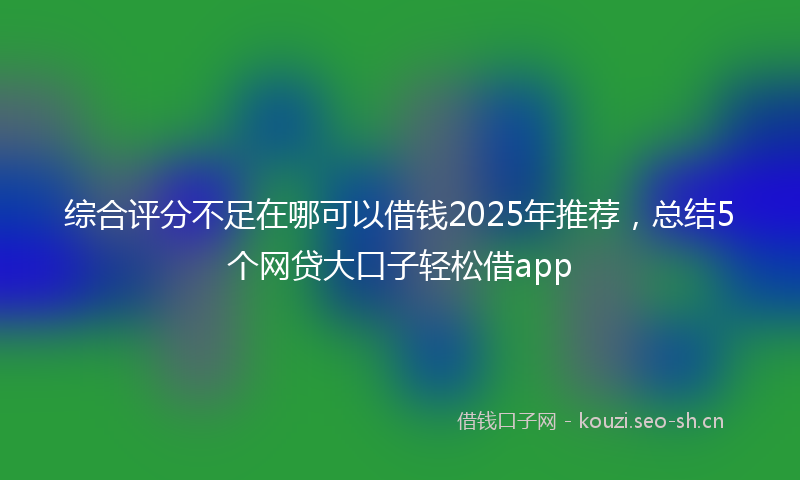 综合评分不足在哪可以借钱2025年推荐，总结5个网贷大口子轻松借app