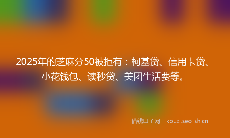 2025年的芝麻分50被拒有：柯基贷、信用卡贷、小花钱包、读秒贷、美团生活费等。