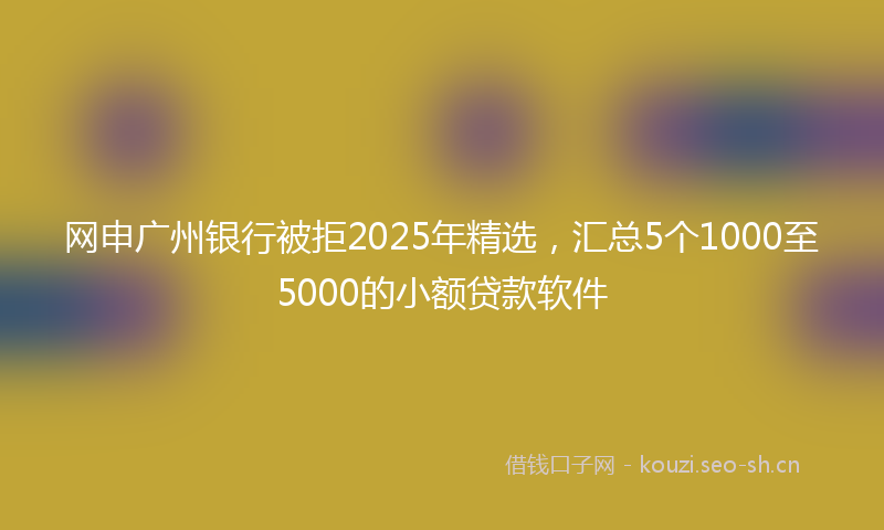 网申广州银行被拒2025年精选，汇总5个1000至5000的小额贷款软件