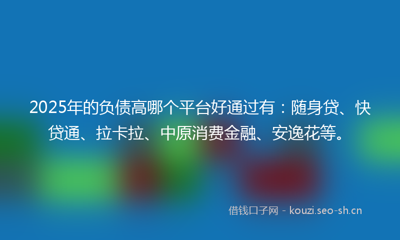 2025年的负债高哪个平台好通过有：随身贷、快贷通、拉卡拉、中原消费金融、安逸花等。