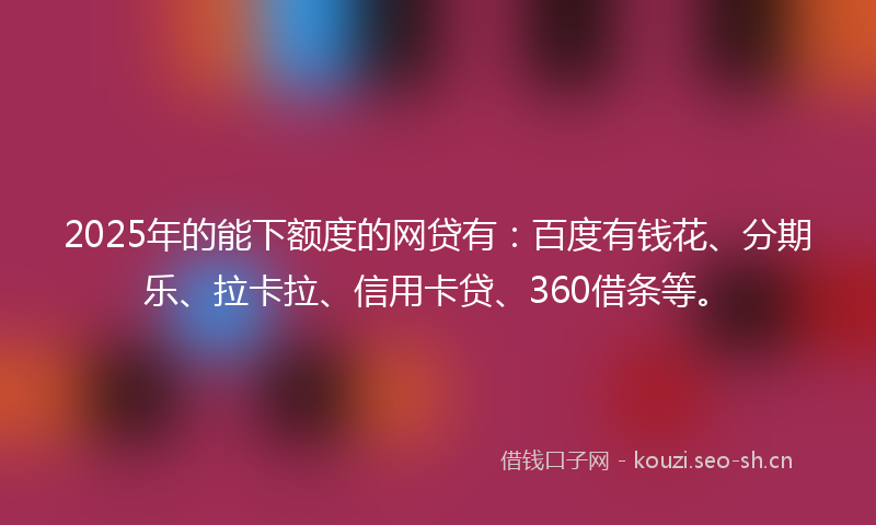 2025年的能下额度的网贷有：百度有钱花、分期乐、拉卡拉、信用卡贷、360借条等。
