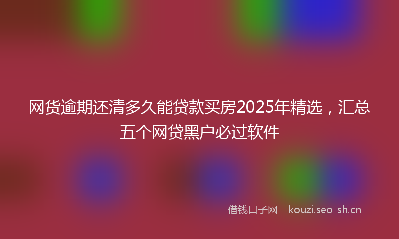 网货逾期还清多久能贷款买房2025年精选，汇总五个网贷黑户必过软件