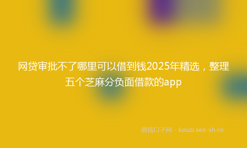 网贷审批不了哪里可以借到钱2025年精选，整理五个芝麻分负面借款的app