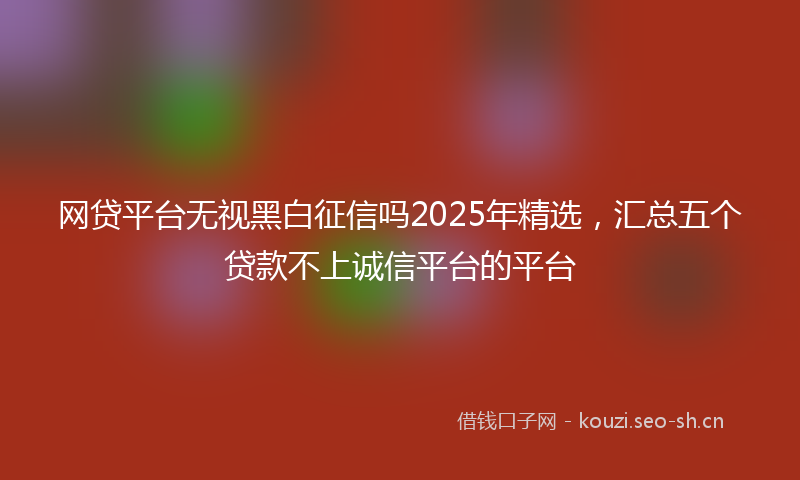 网贷平台无视黑白征信吗2025年精选，汇总五个贷款不上诚信平台的平台