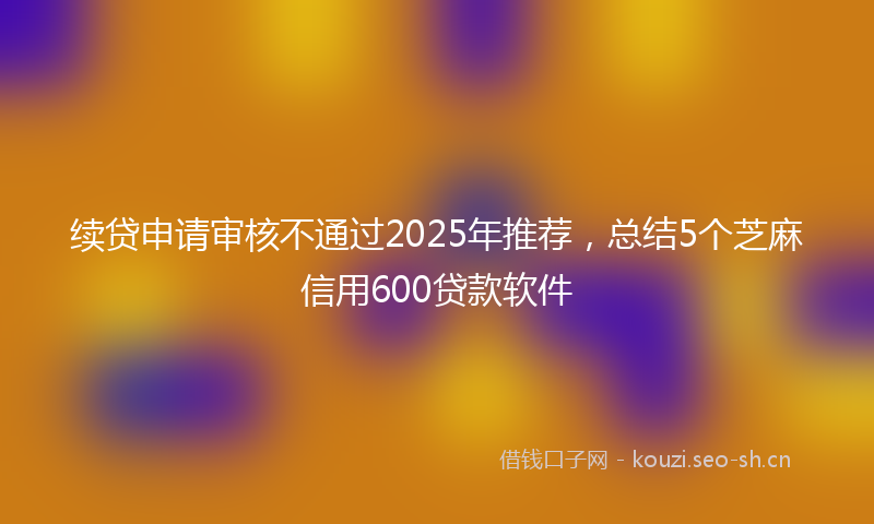 续贷申请审核不通过2025年推荐，总结5个芝麻信用600贷款软件