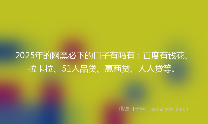2025年的网黑必下的口子有吗有：百度有钱花、拉卡拉、51人品贷、惠商贷、人人贷等。