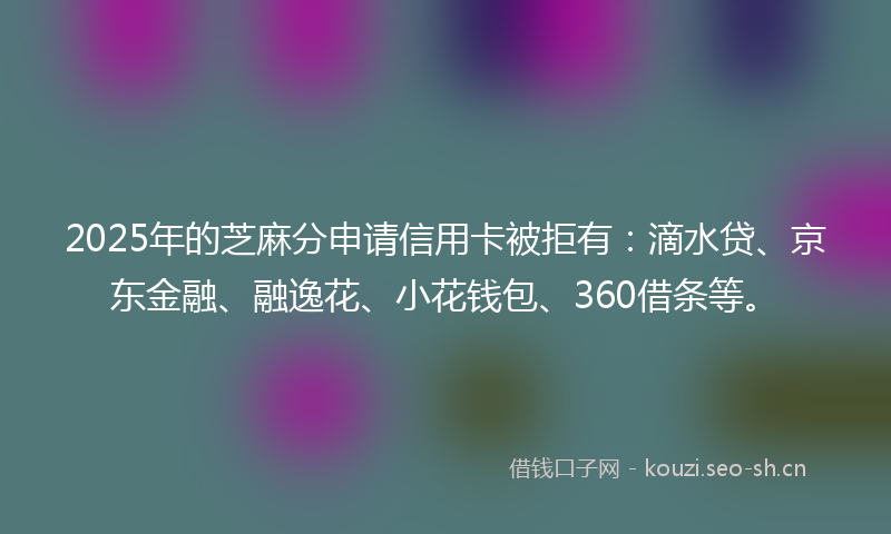 2025年的芝麻分申请信用卡被拒有：滴水贷、京东金融、融逸花、小花钱包、360借条等。