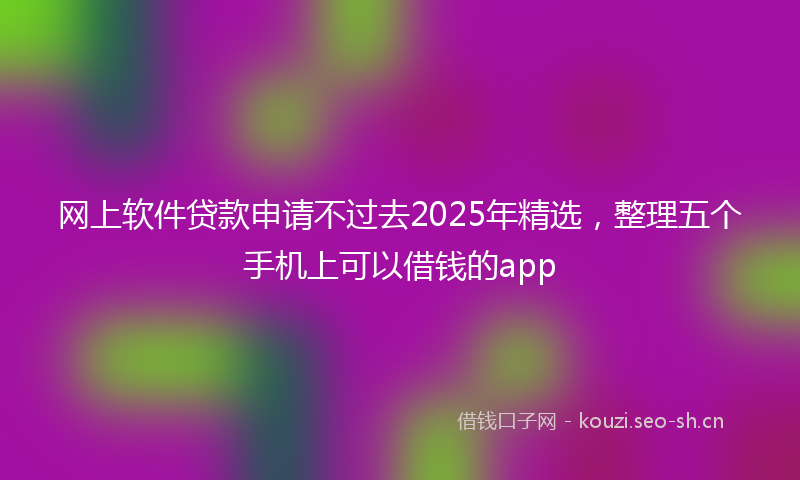 网上软件贷款申请不过去2025年精选，整理五个手机上可以借钱的app