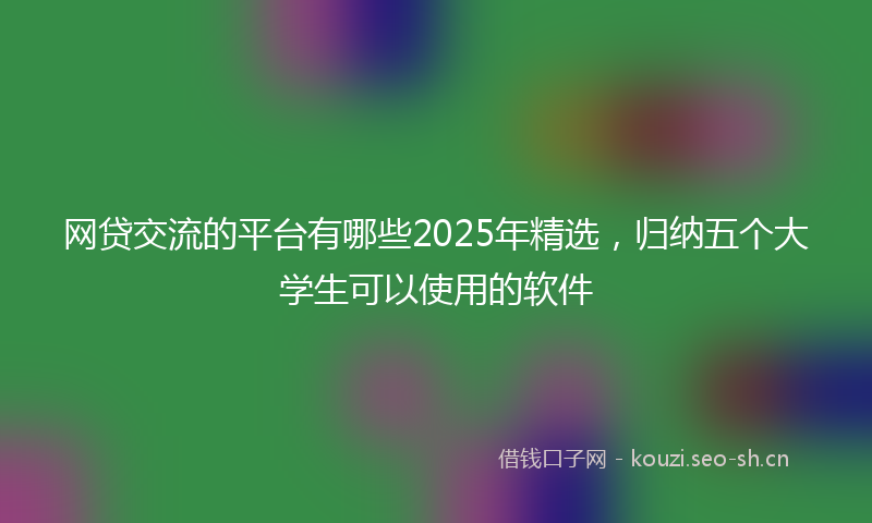 网贷交流的平台有哪些2025年精选，归纳五个大学生可以使用的软件