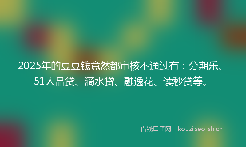 2025年的豆豆钱竟然都审核不通过有：分期乐、51人品贷、滴水贷、融逸花、读秒贷等。