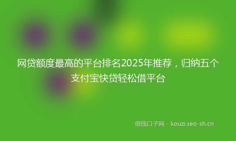 网贷额度最高的平台排名2025年推荐，归纳五个支付宝快贷轻松借平台