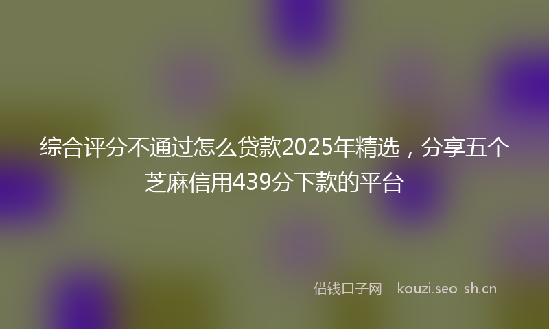 综合评分不通过怎么贷款2025年精选，分享五个芝麻信用439分下款的平台