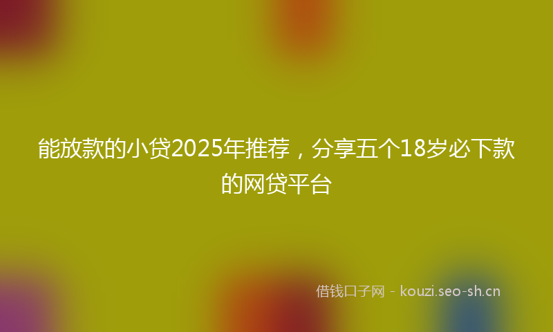 能放款的小贷2025年推荐，分享五个18岁必下款的网贷平台