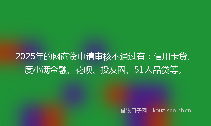 2025年的网商贷申请审核不通过有：信用卡贷、度小满金融、花呗、投友圈、51人品贷等。