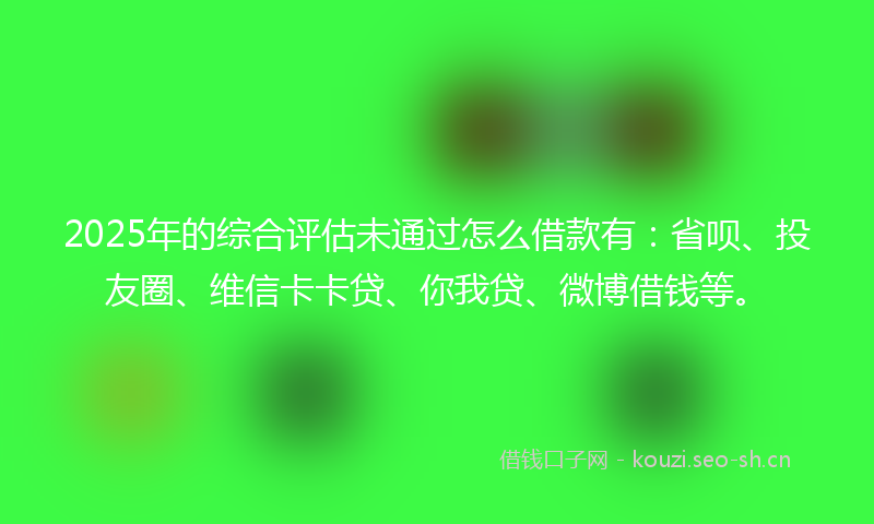 2025年的综合评估未通过怎么借款有：省呗、投友圈、维信卡卡贷、你我贷、微博借钱等。