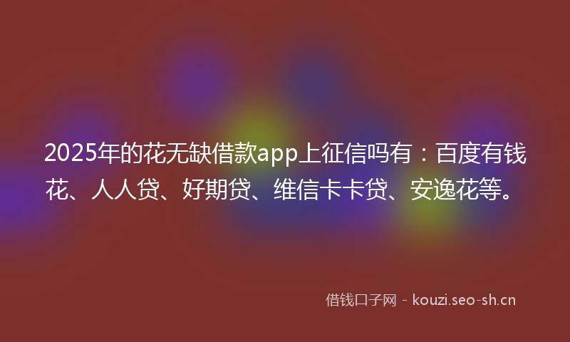 2025年的花无缺借款app上征信吗有：百度有钱花、人人贷、好期贷、维信卡卡贷、安逸花等。