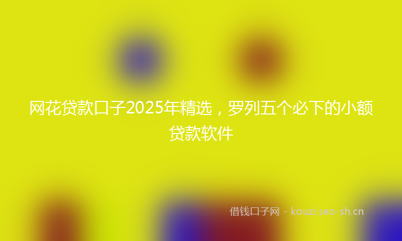 网花贷款口子2025年精选,罗列五个必下的小额贷款软件