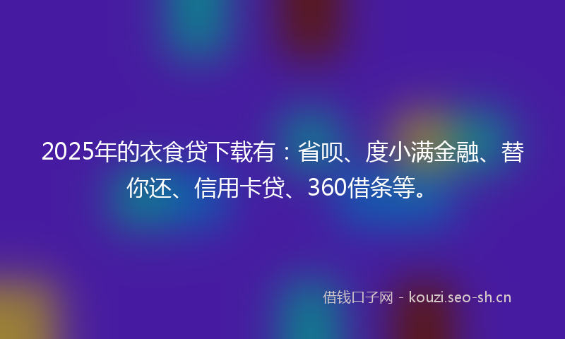2025年的衣食贷下载有：省呗、度小满金融、替你还、信用卡贷、360借条等。