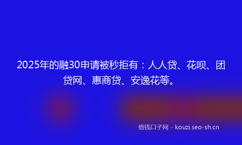 2025年的融30申请被秒拒有：人人贷、花呗、团贷网、惠商贷、安逸花等。