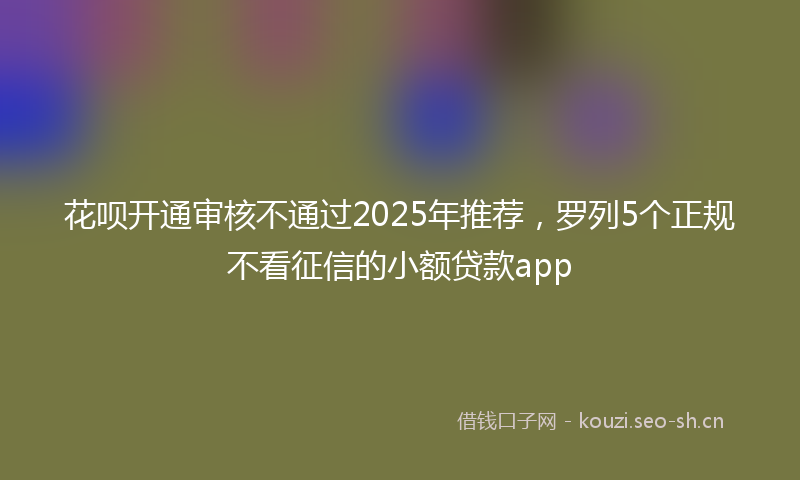 花呗开通审核不通过2025年推荐，罗列5个正规不看征信的小额贷款app
