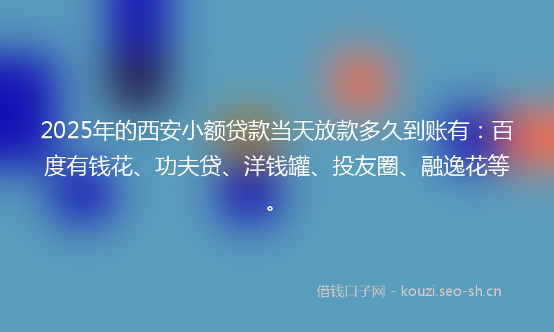 2025年的西安小额贷款当天放款多久到账有：百度有钱花、功夫贷、洋钱罐、投友圈、融逸花等。