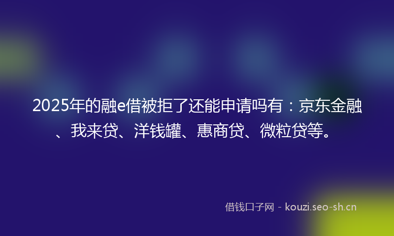 2025年的融e借被拒了还能申请吗有：京东金融、我来贷、洋钱罐、惠商贷、微粒贷等。
