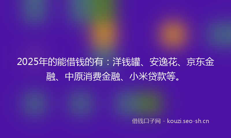 2025年的能借钱的有：洋钱罐、安逸花、京东金融、中原消费金融、小米贷款等。